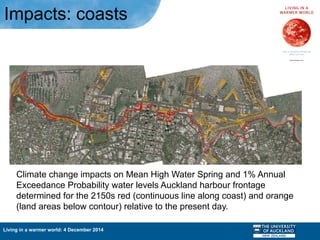 Living in a warmer world: 4 December 2014
Climate change impacts on Mean High Water Spring and 1% Annual
Exceedance Probability water levels Auckland harbour frontage
determined for the 2150s red (continuous line along coast) and orange
(land areas below contour) relative to the present day.
Impacts: coasts
 