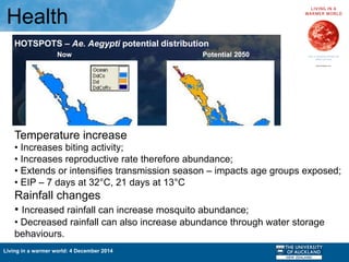 Living in a warmer world: 4 December 2014
Health
Temperature increase
• Increases biting activity;
• Increases reproductive rate therefore abundance;
• Extends or intensifies transmission season – impacts age groups exposed;
• EIP – 7 days at 32°C, 21 days at 13°C
Rainfall changes
• Increased rainfall can increase mosquito abundance;
• Decreased rainfall can also increase abundance through water storage
behaviours.
 