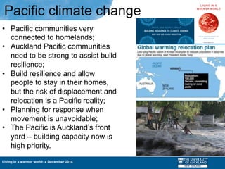 Living in a warmer world: 4 December 2014
•  Pacific communities very
connected to homelands;
•  Auckland Pacific communities
need to be strong to assist build
resilience;
•  Build resilience and allow
people to stay in their homes,
but the risk of displacement and
relocation is a Pacific reality;
•  Planning for response when
movement is unavoidable;
•  The Pacific is Auckland’s front
yard – building capacity now is
high priority.
Pacific climate change
 