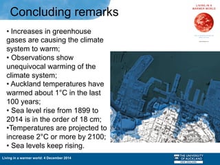 Living in a warmer world: 4 December 2014
Concluding remarks
• Increases in greenhouse
gases are causing the climate
system to warm;
• Observations show
unequivocal warming of the
climate system;
• Auckland temperatures have
warmed about 1°C in the last
100 years;
• Sea level rise from 1899 to
2014 is in the order of 18 cm;
• Temperatures are projected to
increase 2°C or more by 2100;
• Sea levels keep rising.
 