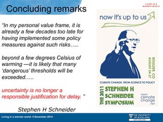 Living in a warmer world: 4 December 2014
“In my personal value frame, it is
already a few decades too late for
having implemented some policy
measures against such risks…..
beyond a few degrees Celsius of
warming —it is likely that many
‘dangerous’ thresholds will be
exceeded.….
uncertainty is no longer a
responsible justification for delay. ”
Stephen H Schneider
Concluding remarks
 