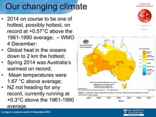 Living in a warmer world: 4 December 2014
•  2014 on course to be one of
hottest, possibly hottest, on
record at +0.57°C above the
1961-1990 average; – WMO
4 December:
•  Global heat in the oceans
down to 2 km the hottest;
•  Spring 2014 was Australia’s
warmest on record;
•  Mean temperatures were
1.67 °C above average;
•  NZ not heading for any
record, currently running at
+0.3°C above the 1961-1990
average.
Our changing climate
 