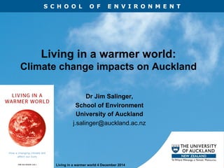 S C H O O L O F E N V I R O N M E N T
Living in a warmer world 4 December 2014
Living in a warmer world:
Climate change impacts on Auckland
Dr Jim Salinger,
School of Environment
University of Auckland
j.salinger@auckland.ac.nz
 