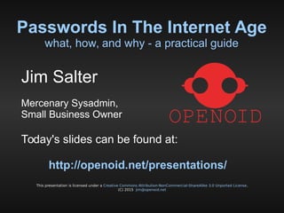 Passwords In The Internet Age
what, how, and why - a practical guide
This presentation is licensed under a Creative Commons Attribution-NonCommercial-ShareAlike 3.0 Unported License.
(C) 2015 jim@openoid.net
Jim Salter
Mercenary Sysadmin,
Small Business Owner
Today's slides can be found at:
http://openoid.net/presentations/
 