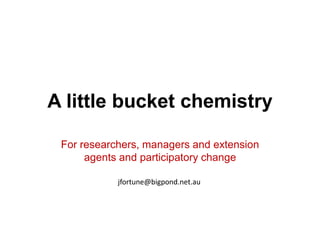 A little bucket chemistry

 For researchers, managers and extension
      agents and participatory change

            jfortune@bigpond.net.au
 