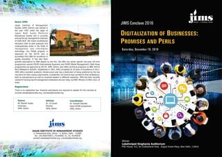 Sector - 5, Rohini, Delhi
Saturday, December 10, 2016
JIMS Conclave 2016
DIGITALIZATION OF BUSINESSES:
PROMISES AND PERILS
Venue:
Lakshmipat Singhania Auditorium
PHD House, 4/2, Siri Institutional Area, August Kranti Marg, New Delhi, 110016
JAGAN INSTITUTE OF MANAGEMENT STUDIES
3, Institutional Area, Sector - 5, Rohini, Delhi - 110085
Tel.: (M) 9650758671, 45184000, 01, 02, 45184039
sumesh.raizada@jimsindia.org, conclave@jimsindia.org
About JIMS
Registration
Jagan Institute of Management
Studies (JIMS, Rohini) was started in
the year 1993 under the aegis of
Jagan Nath Gupta Memorial
Educational Society and is currently
among the top management institutes
of Delhi-NCR. We impart professional
education both at post graduate and
undergraduate levels in the fields of
management and information
technology. Our PGDM program is
approved by the AICTE and is
accredited from NBA for excellence in
quality education. It has also been
granted equivalence to MBA degree by the AIU. We offer two sector specific two-year, full time
programmes namely PGDM (International Business) and PGDM (Retail Management). Both these
programmes are approved by AICTE. JIMS, Rohini, also offers technical programs viz BBA, BCA &
MCA affiliated to GGSIPU. Established in 1993, JIMS completed its 20 years of Excellence in 2013.
JIMS offers excellent academic infrastructure and has a distinction of being preferred by the top
recruiters for their campus placements, consistently. Our alumni have excelled in their professions,
both as entrepreneurs as well as corporate leaders in different industries. JIMS has been recently
rd
ranked 43 among top 50 management institutions all over India, by NIRF, Ministry of HRD, Govt. of
India.
There is no registration fee. However participants are required to register for the conclave at
sumesh.raizada@jimsindia.org; conclave@jimsindia.org
Dr. Sumesh Raizada
Dean-PGDM programme
JIMS, Rohini
CoordinatorPatron
Mr. Manish Gupta
Chairman,
JIMS, Rohini
Advisor
Dr. J.K.Goyal
Director
JIMS, Rohini
Sector - 5, Rohini, Delhi
 