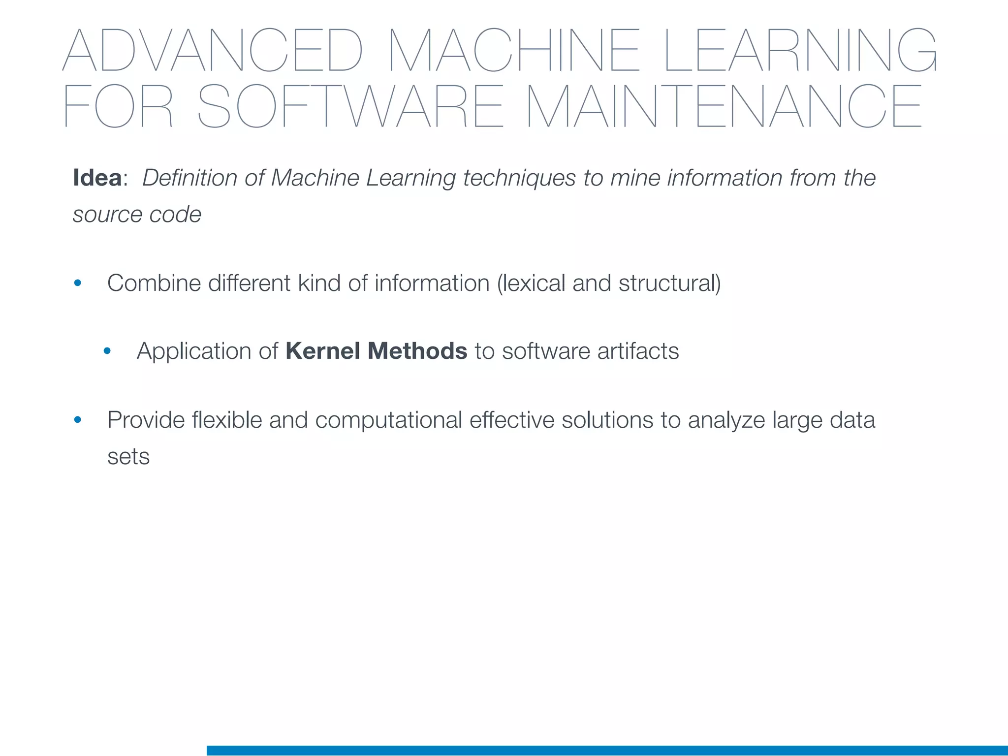Idea: Definition of Machine Learning techniques to mine information from the
source code
• Combine different kind of information (lexical and structural)
• Application of Kernel Methods to software artifacts
• Provide flexible and computational effective solutions to analyze large data
sets
ADVANCED MACHINE LEARNING
FOR SOFTWARE MAINTENANCE
 