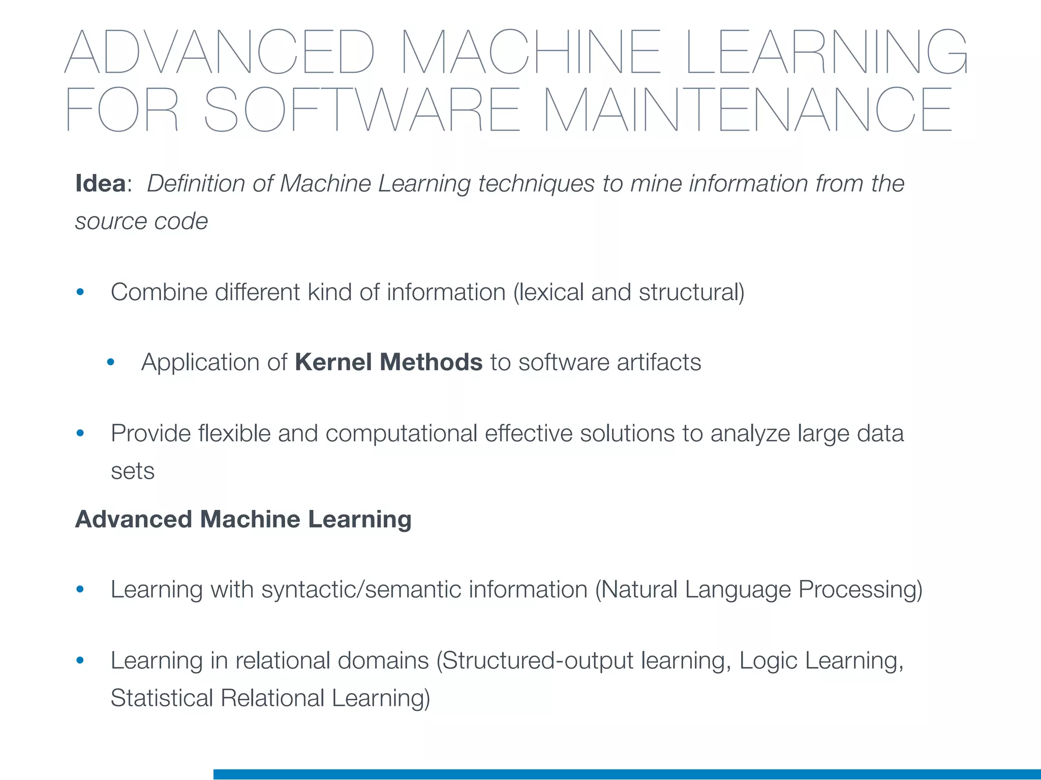 Idea: Definition of Machine Learning techniques to mine information from the
source code
• Combine different kind of information (lexical and structural)
• Application of Kernel Methods to software artifacts
• Provide flexible and computational effective solutions to analyze large data
sets
Advanced Machine Learning
• Learning with syntactic/semantic information (Natural Language Processing)
• Learning in relational domains (Structured-output learning, Logic Learning,
Statistical Relational Learning)
ADVANCED MACHINE LEARNING
FOR SOFTWARE MAINTENANCE
 