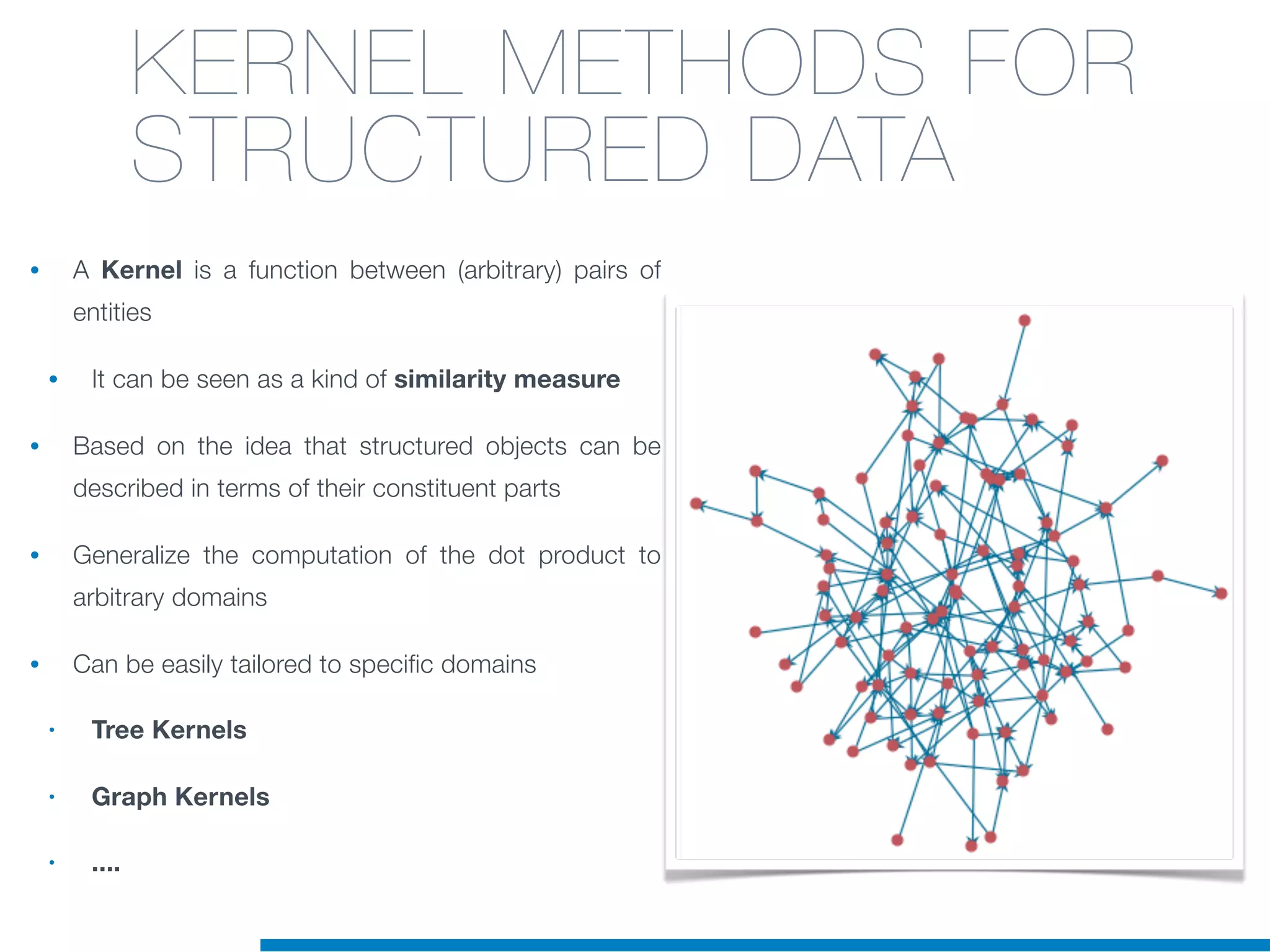 KERNEL METHODS FOR
STRUCTURED DATA
• A Kernel is a function between (arbitrary) pairs of
entities
• It can be seen as a kind of similarity measure
• Based on the idea that structured objects can be
described in terms of their constituent parts
• Generalize the computation of the dot product to
arbitrary domains
• Can be easily tailored to specific domains
• Tree Kernels
• Graph Kernels
• ....
 