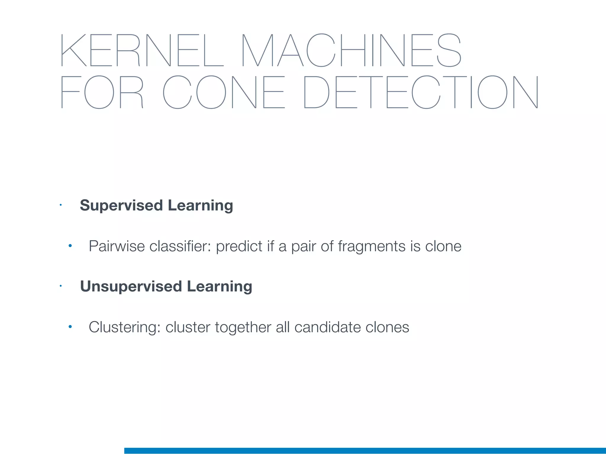 KERNEL MACHINES
FOR CONE DETECTION
• Supervised Learning
• Pairwise classifier: predict if a pair of fragments is clone
• Unsupervised Learning
• Clustering: cluster together all candidate clones
 