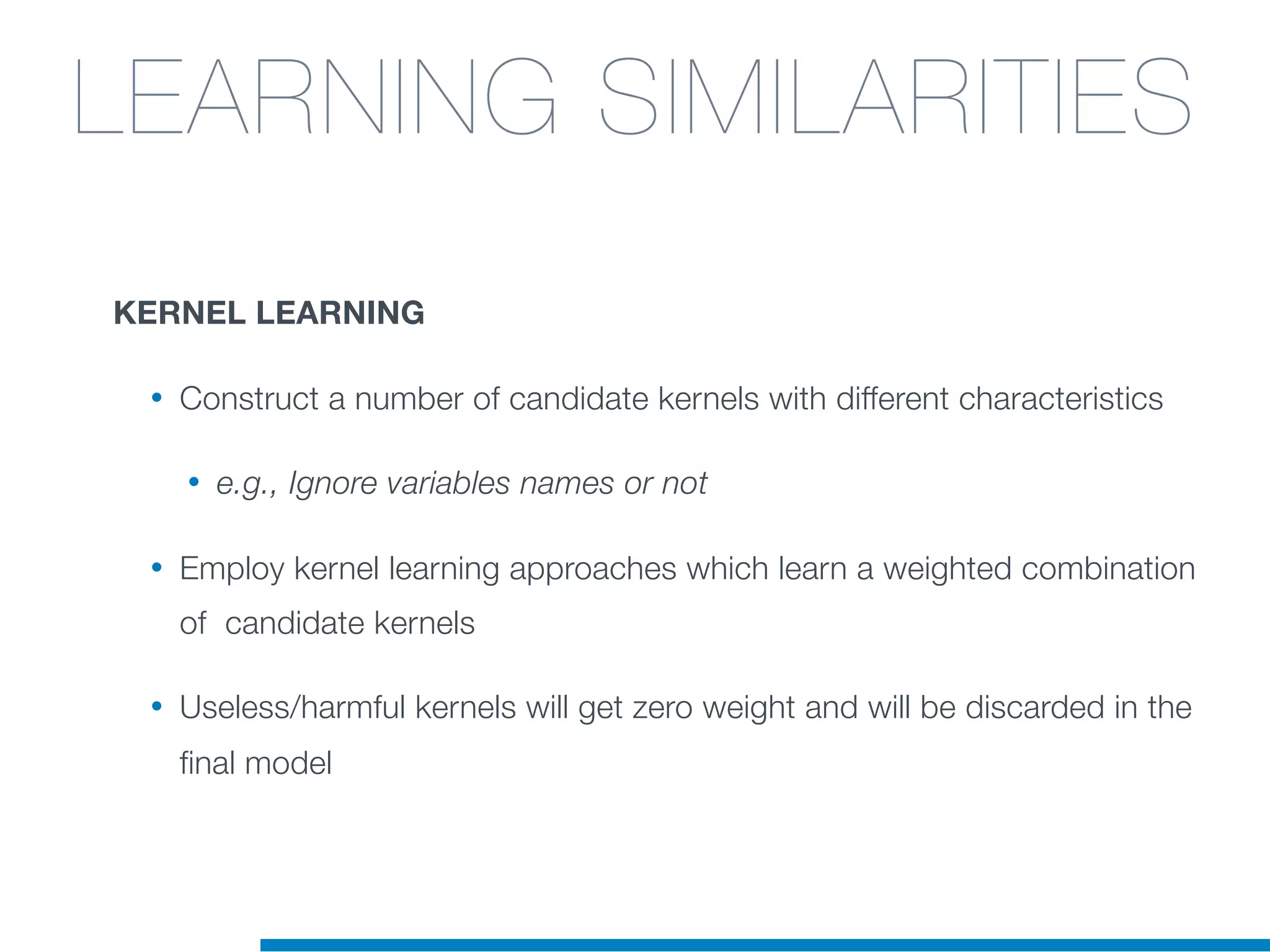 KERNEL LEARNING
• Construct a number of candidate kernels with different characteristics
• e.g., Ignore variables names or not
• Employ kernel learning approaches which learn a weighted combination
of candidate kernels
• Useless/harmful kernels will get zero weight and will be discarded in the
final model
LEARNING SIMILARITIES
 