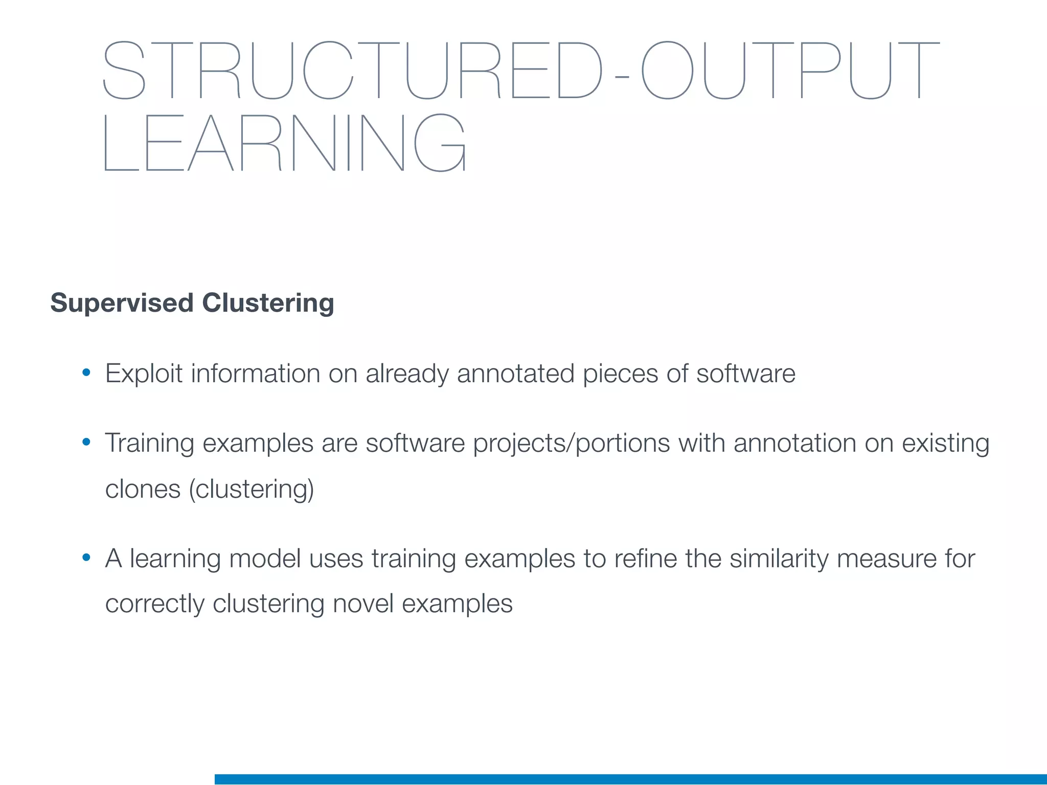 Supervised Clustering
• Exploit information on already annotated pieces of software
• Training examples are software projects/portions with annotation on existing
clones (clustering)
• A learning model uses training examples to refine the similarity measure for
correctly clustering novel examples
STRUCTURED-OUTPUT
LEARNING
 