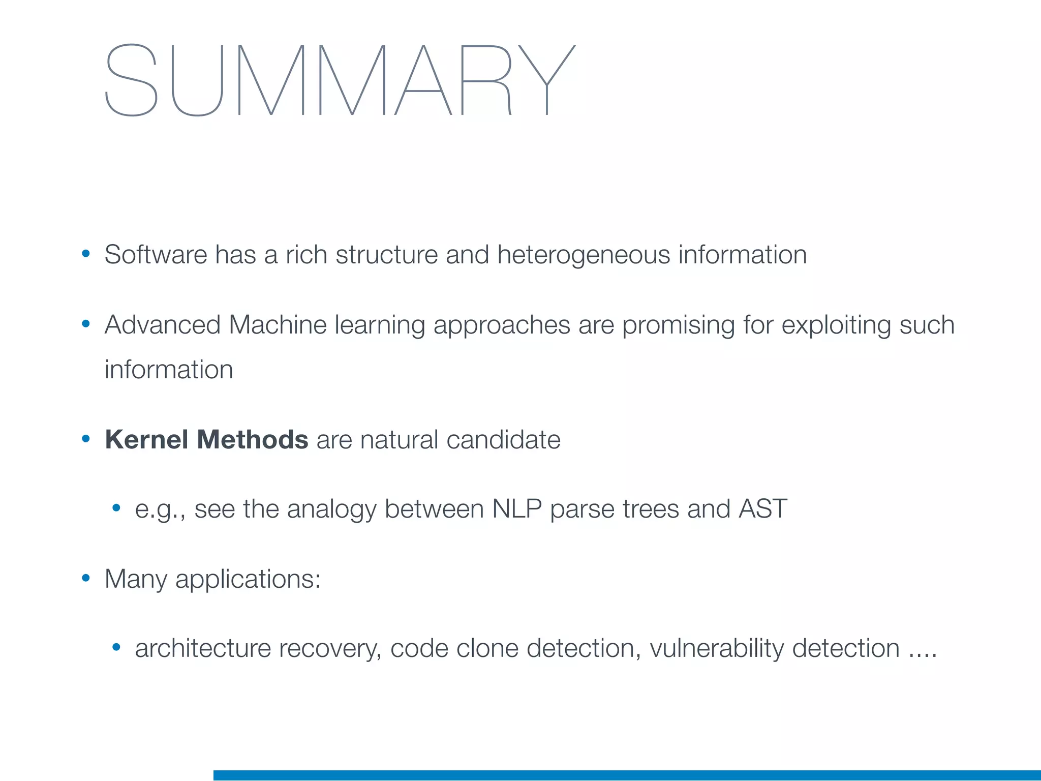 • Software has a rich structure and heterogeneous information
• Advanced Machine learning approaches are promising for exploiting such
information
• Kernel Methods are natural candidate
• e.g., see the analogy between NLP parse trees and AST
• Many applications:
• architecture recovery, code clone detection, vulnerability detection ....
SUMMARY
 