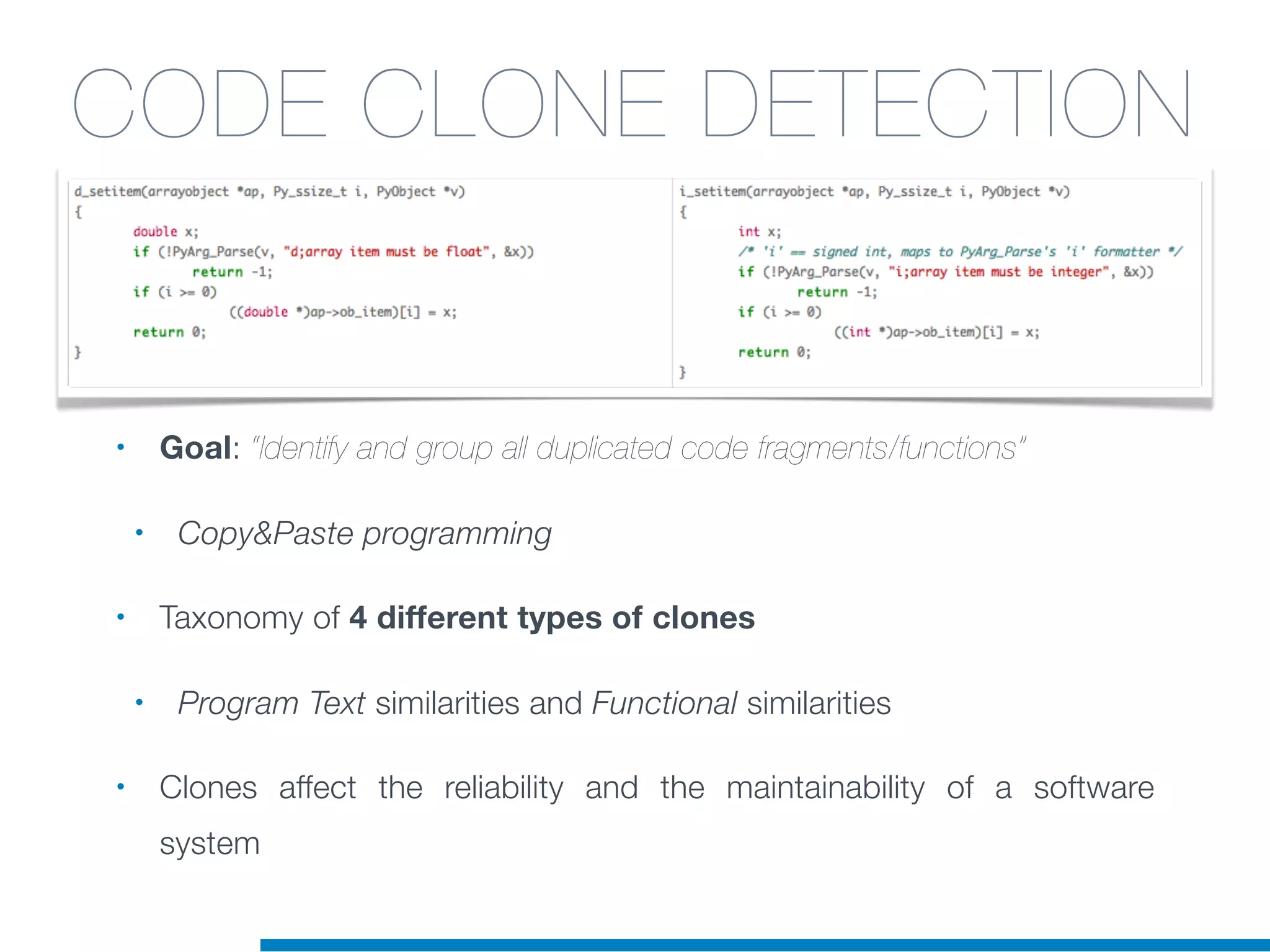 • Goal: “Identify and group all duplicated code fragments/functions”
• Copy&Paste programming
• Taxonomy of 4 different types of clones
• Program Text similarities and Functional similarities
• Clones affect the reliability and the maintainability of a software
system
CODE CLONE DETECTION
 