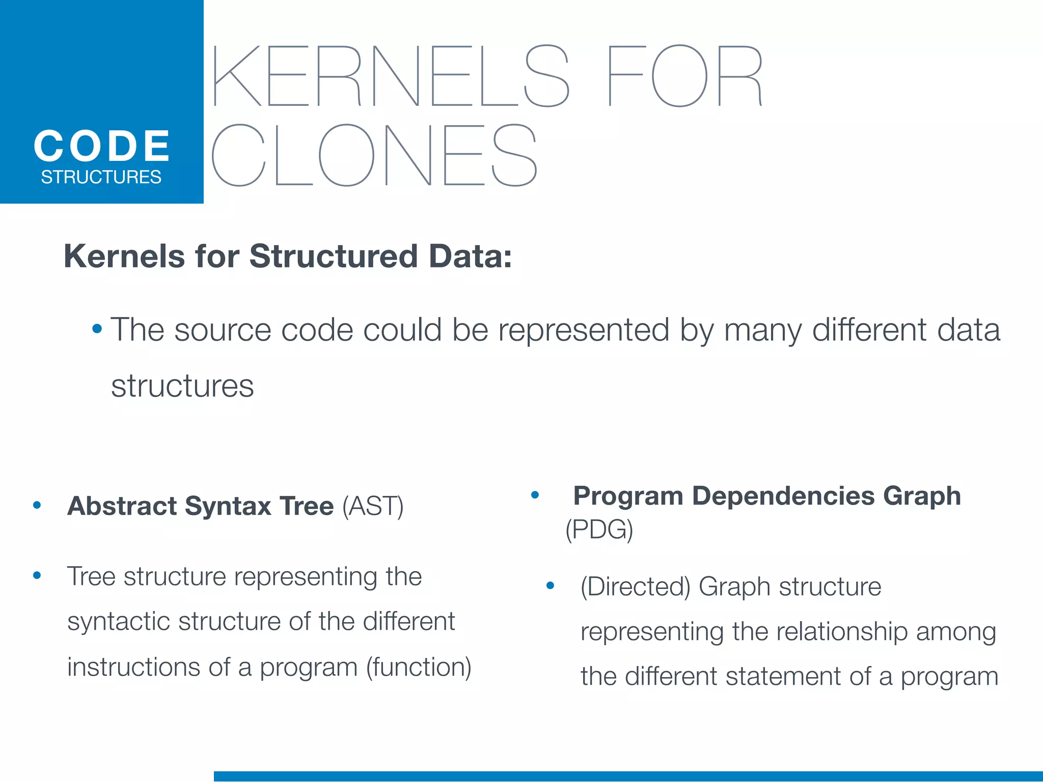 • Abstract Syntax Tree (AST)
• Tree structure representing the
syntactic structure of the different
instructions of a program (function)
• Program Dependencies Graph
(PDG)
• (Directed) Graph structure
representing the relationship among
the different statement of a program
KERNELS FOR
CLONESCODE
STRUCTURES
Kernels for Structured Data:
• The source code could be represented by many different data
structures
 