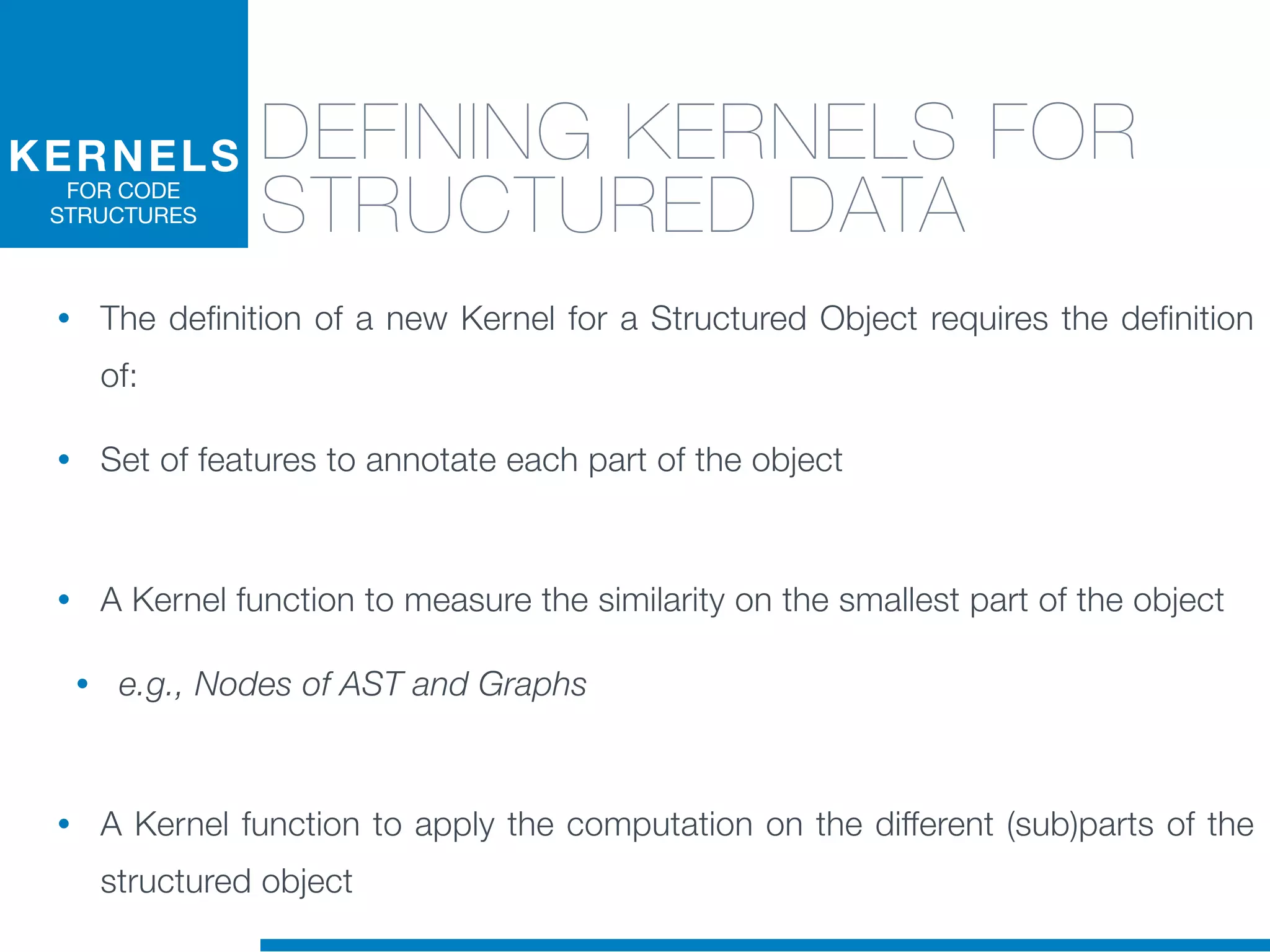 DEFINING KERNELS FOR
STRUCTURED DATA
• The definition of a new Kernel for a Structured Object requires the definition
of:
• Set of features to annotate each part of the object
• A Kernel function to measure the similarity on the smallest part of the object
• e.g., Nodes of AST and Graphs
• A Kernel function to apply the computation on the different (sub)parts of the
structured object
KERNELS
FOR CODE
STRUCTURES
 