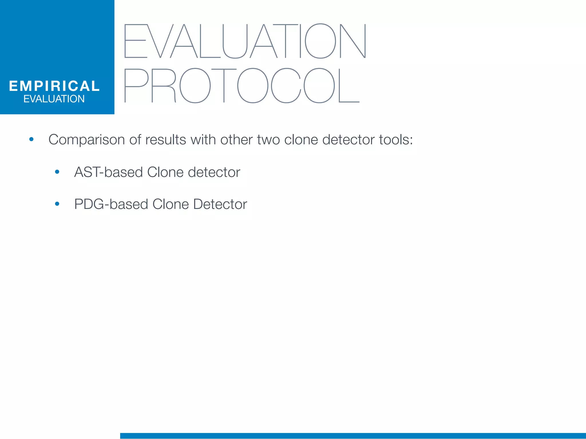 EVALUATION
PROTOCOL
• Comparison of results with other two clone detector tools:
• AST-based Clone detector
• PDG-based Clone Detector
EMPIRICAL
EVALUATION
 