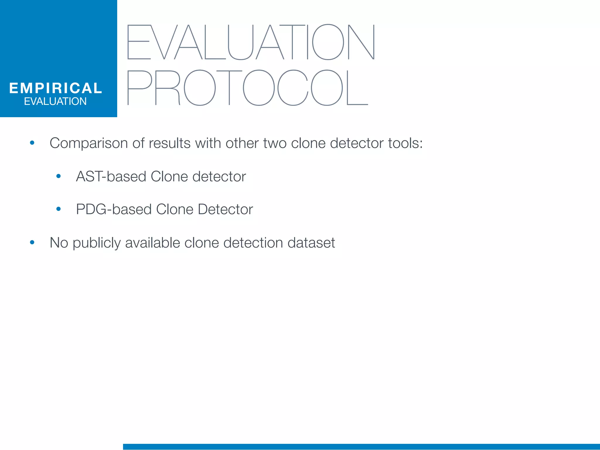 EVALUATION
PROTOCOL
• Comparison of results with other two clone detector tools:
• AST-based Clone detector
• PDG-based Clone Detector
• No publicly available clone detection dataset
EMPIRICAL
EVALUATION
 