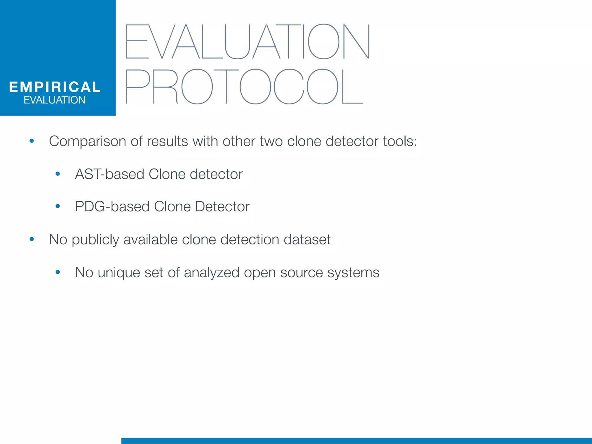 EVALUATION
PROTOCOL
• Comparison of results with other two clone detector tools:
• AST-based Clone detector
• PDG-based Clone Detector
• No publicly available clone detection dataset
• No unique set of analyzed open source systems
EMPIRICAL
EVALUATION
 