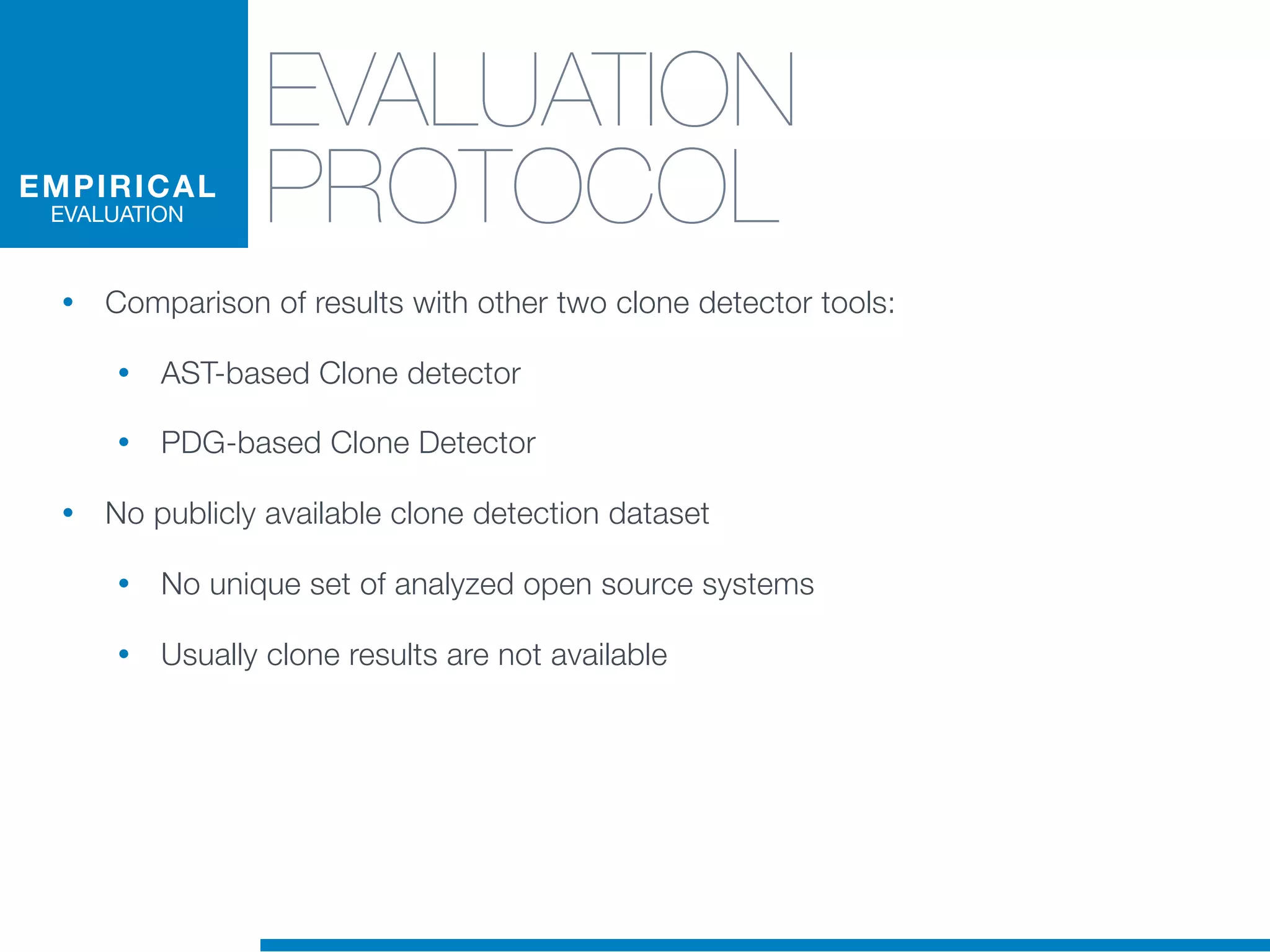 EVALUATION
PROTOCOL
• Comparison of results with other two clone detector tools:
• AST-based Clone detector
• PDG-based Clone Detector
• No publicly available clone detection dataset
• No unique set of analyzed open source systems
• Usually clone results are not available
EMPIRICAL
EVALUATION
 