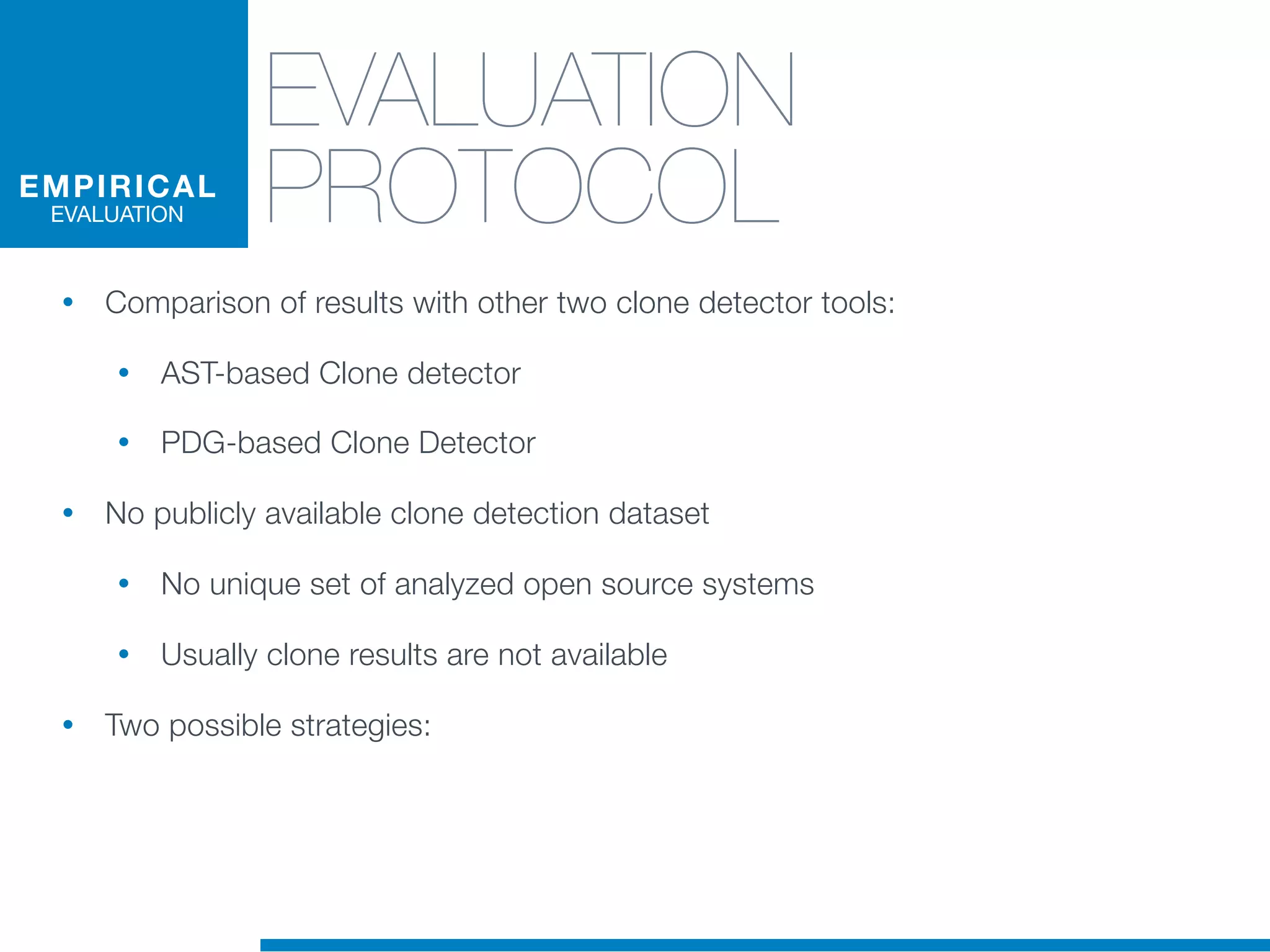 EVALUATION
PROTOCOL
• Comparison of results with other two clone detector tools:
• AST-based Clone detector
• PDG-based Clone Detector
• No publicly available clone detection dataset
• No unique set of analyzed open source systems
• Usually clone results are not available
• Two possible strategies:
EMPIRICAL
EVALUATION
 