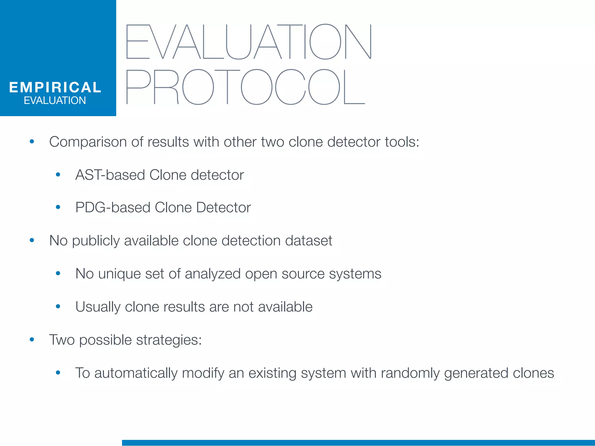 EVALUATION
PROTOCOL
• Comparison of results with other two clone detector tools:
• AST-based Clone detector
• PDG-based Clone Detector
• No publicly available clone detection dataset
• No unique set of analyzed open source systems
• Usually clone results are not available
• Two possible strategies:
• To automatically modify an existing system with randomly generated clones
EMPIRICAL
EVALUATION
 
