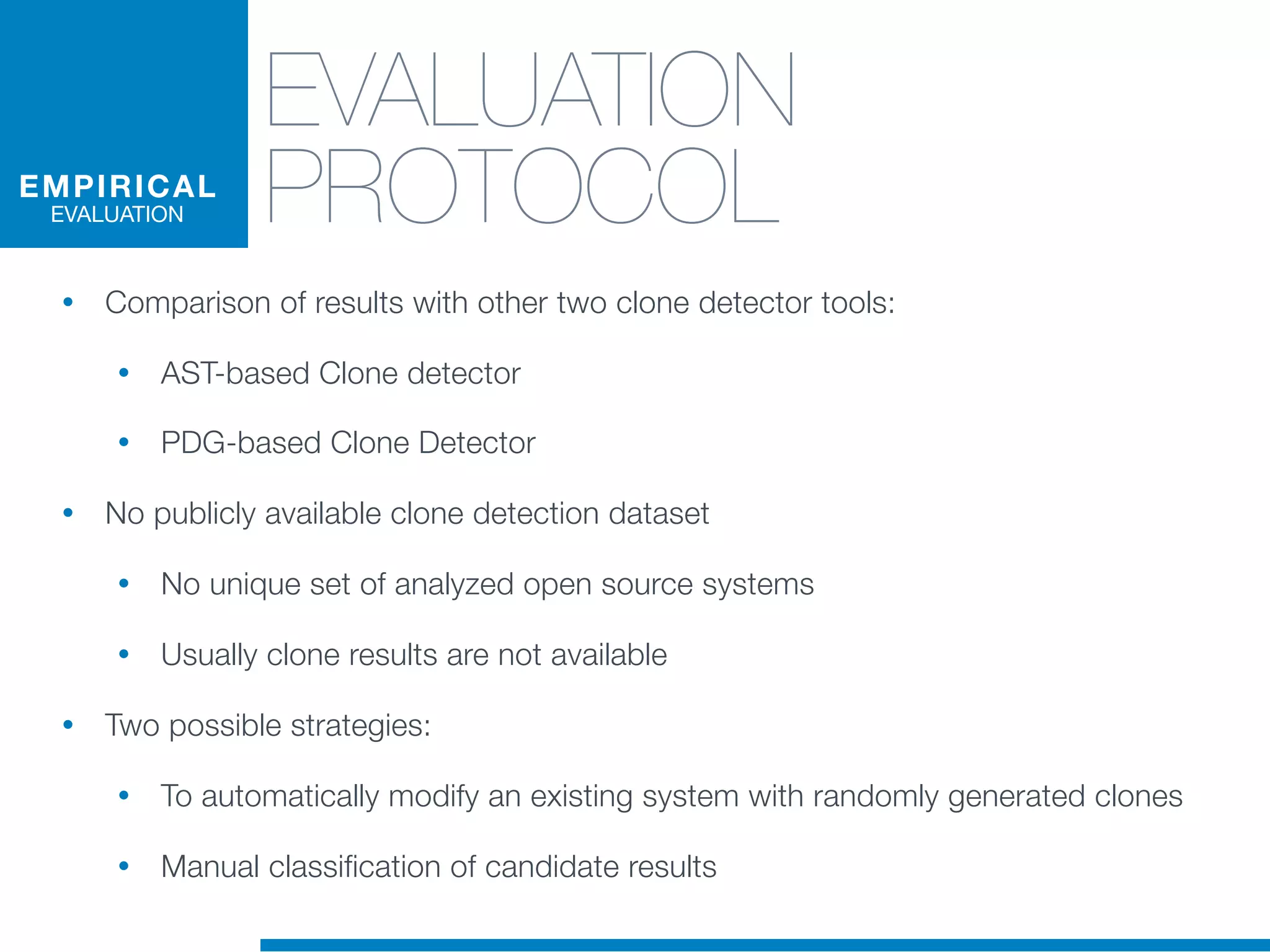 EVALUATION
PROTOCOL
• Comparison of results with other two clone detector tools:
• AST-based Clone detector
• PDG-based Clone Detector
• No publicly available clone detection dataset
• No unique set of analyzed open source systems
• Usually clone results are not available
• Two possible strategies:
• To automatically modify an existing system with randomly generated clones
• Manual classification of candidate results
EMPIRICAL
EVALUATION
 