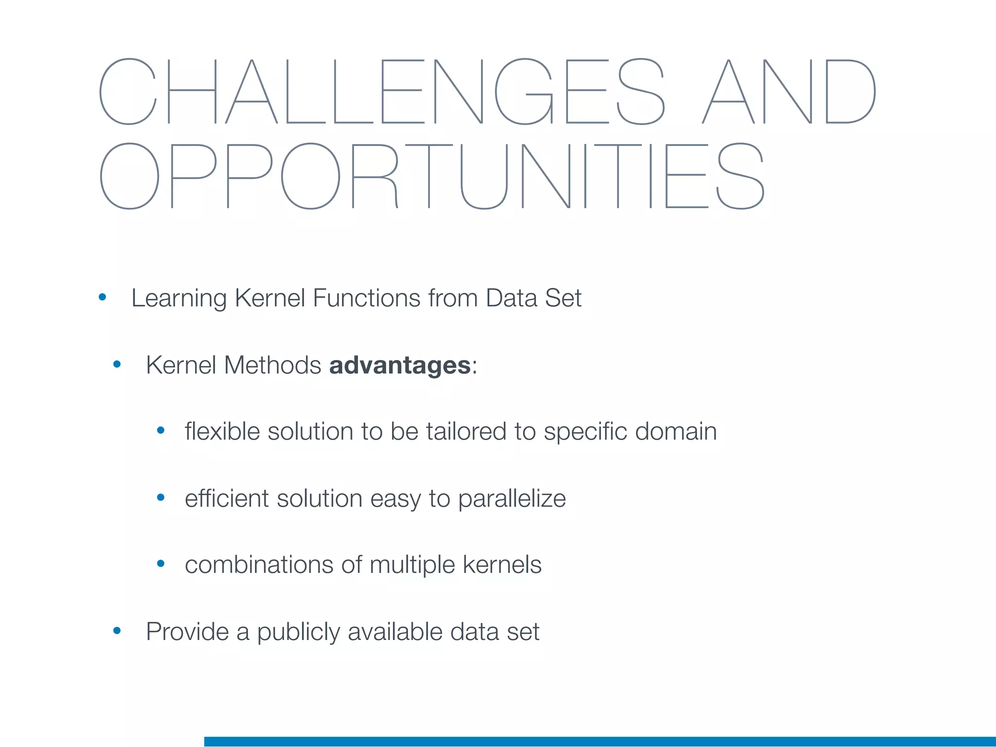 CHALLENGES AND
OPPORTUNITIES
• Learning Kernel Functions from Data Set
• Kernel Methods advantages:
• flexible solution to be tailored to specific domain
• efficient solution easy to parallelize
• combinations of multiple kernels
• Provide a publicly available data set
 