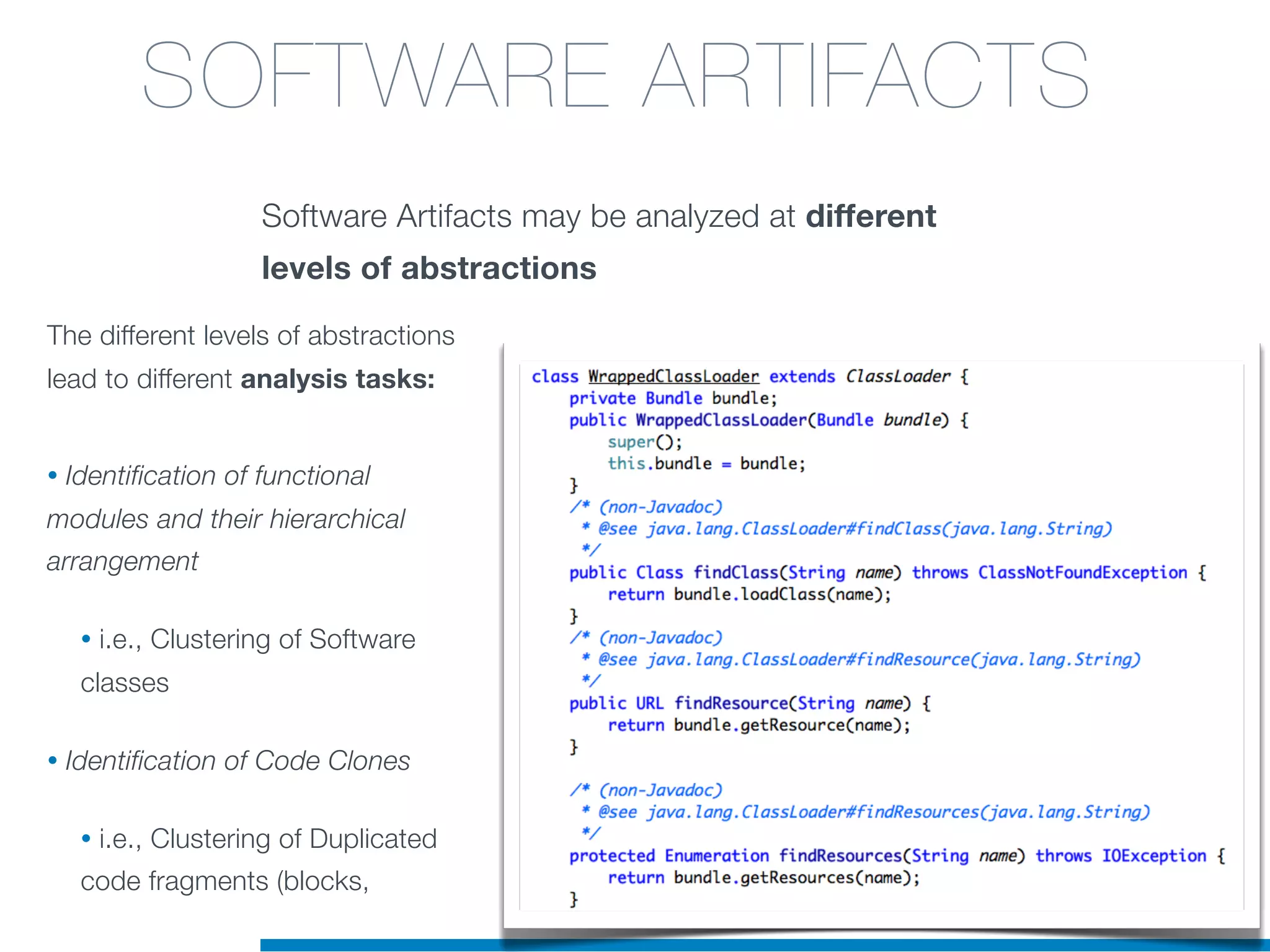 Software Artifacts may be analyzed at different
levels of abstractions
The different levels of abstractions
lead to different analysis tasks:
• Identification of functional
modules and their hierarchical
arrangement
• i.e., Clustering of Software
classes
• Identification of Code Clones
• i.e., Clustering of Duplicated
code fragments (blocks,
SOFTWARE ARTIFACTS
 