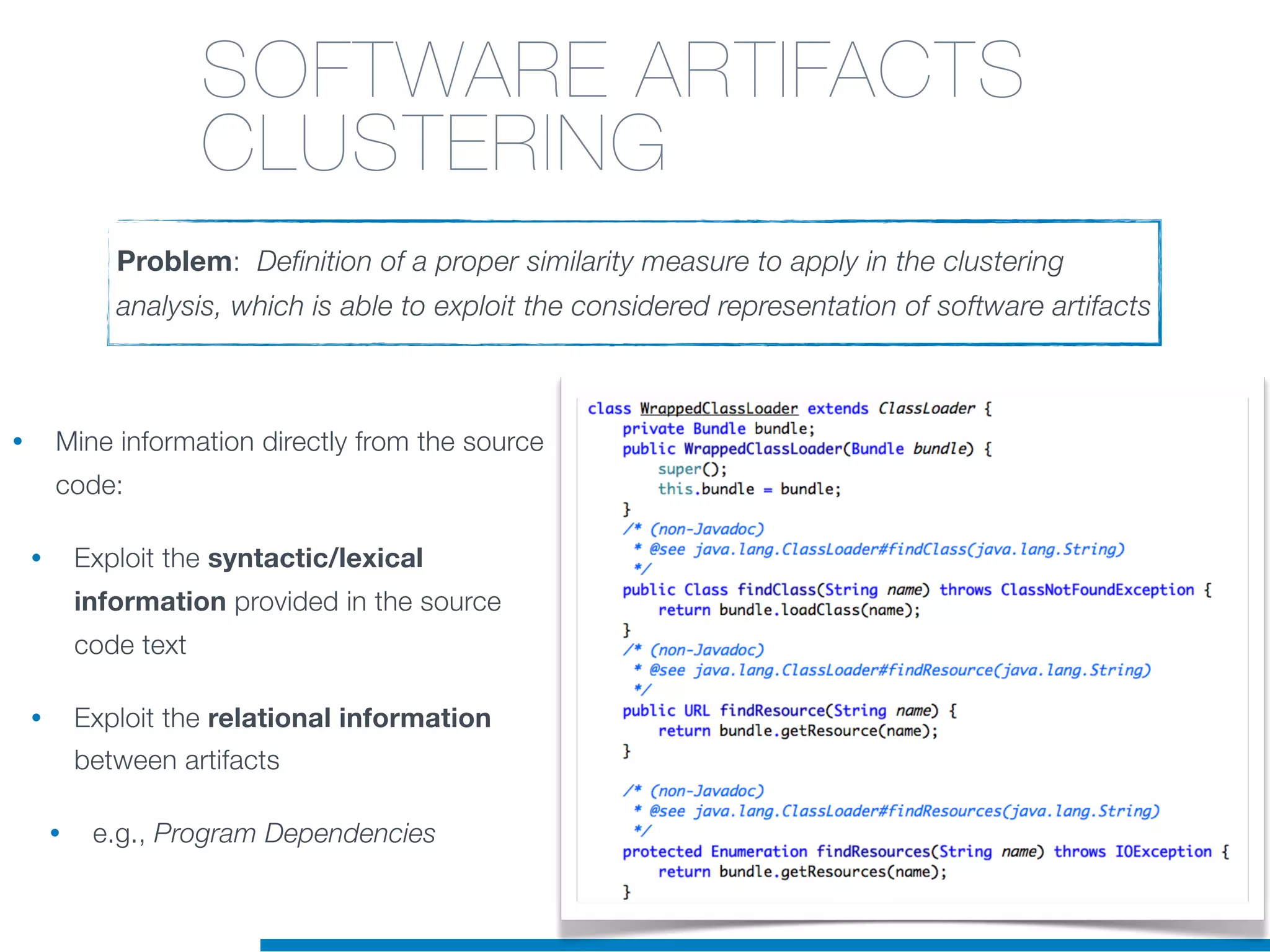 • Mine information directly from the source
code:
• Exploit the syntactic/lexical
information provided in the source
code text
• Exploit the relational information
between artifacts
• e.g., Program Dependencies
Problem: Definition of a proper similarity measure to apply in the clustering
analysis, which is able to exploit the considered representation of software artifacts
SOFTWARE ARTIFACTS
CLUSTERING
 