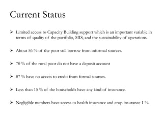 Current Status
 Limited access to Capacity Building support which is an important variable in
  terms of quality of the portfolio, MIS, and the sustainability of operations.

 About 56 % of the poor still borrow from informal sources.

 70 % of the rural poor do not have a deposit account

 87 % have no access to credit from formal sources.

 Less than 15 % of the households have any kind of insurance.

 Negligible numbers have access to health insurance and crop insurance 1 %.
 