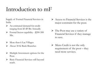 Introduction to mF
Supply of Formal Financial Services in     Access to Financial Services is the
India                                       major constraint for the poor.
 An estimated demand for credit
    ranging from $3-$9 Bn Annually
                                           The Poor may use a variety of
 Formal Sector capability - $200-300
    Mn.
                                            Financial Services if they manage
                                            to save.
 More than 6 Lac Villages
 About 30 K Bank Branches                 Micro Credit is not the only
                                            requirement of the poor – they
 Multiple Investment options for the
                                            need more services.
  Poor.
 Basic Financial Services still beyond
  reach.
 