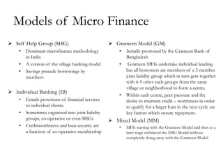 Models of Micro Finance
 Self Help Group (SHG)                             Grameen Model (GM)
    •   Dominant microfinance methodology             •   Initially promoted by the Grameen Bank of
        in India                                          Bangladesh
    •   A version of the village banking model        •    Grameen MFIs undertake individual lending
    •   Savings precede borrowings by                     but all borrowers are members of a 5 member
        members                                           joint liability group which in turn gets together
                                                          with 6-9 other such groups from the same
                                                          village or neighborhood to form a centre.
 Individual Banking (IB)
                                                      •   Within each centre, peer pressure and the
    •   Entails provisions of financial services          desire to maintain credit – worthiness in order
        to individual clients.                            to qualify for a larger loan in the next cycle are
    •   Sometimes organised into joint liability          key factors which ensure repayment.
        groups, co-operative or even SHGs           Mixed Model (MM)
    •   Creditworthiness and loan security are        •   MFIs starting with the Grameen Model and then at a
        a function of co-operative membership             later stage embraced the SHG Model without
                                                          completely doing away with the Grameen Model.
 