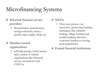 Microfinancing Systems
 Informal financial service             NGOs
  providers                                • They have proven very
   • Moneylenders, pawnbrokers,              innovative, pioneering banking
     savings collectors, money-              techniques like solidarity
     guards, input supply shops etc.         lending, village banking and
                                             mobile banking that have
                                             overcome barriers to serving
 Member-owned                               poor populations.
  organizations                          Formal financial institutions
   • self-help groups, credit unions,
     and a variety of hybrid
     organizations like 'financial
     service associations' and
     CVECAs
 
