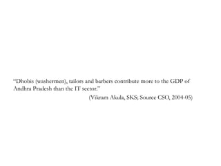 ―Dhobis (washermen), tailors and barbers contribute more to the GDP of
Andhra Pradesh than the IT sector.‖
                              (Vikram Akula, SKS; Source CSO, 2004-05)
 