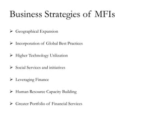 Business Strategies of MFIs
 Geographical Expansion

 Incorporation of Global Best Practices

 Higher Technology Utilization

 Social Services and initiatives

 Leveraging Finance

 Human Resource Capacity Building

 Greater Portfolio of Financial Services
 