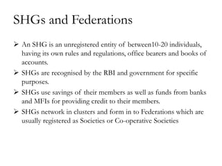 SHGs and Federations
 An SHG is an unregistered entity of between10-20 individuals,
  having its own rules and regulations, office bearers and books of
  accounts.
 SHGs are recognised by the RBI and government for specific
  purposes.
 SHGs use savings of their members as well as funds from banks
  and MFIs for providing credit to their members.
 SHGs network in clusters and form in to Federations which are
  usually registered as Societies or Co-operative Societies
 