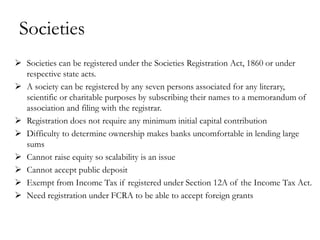 Societies
 Societies can be registered under the Societies Registration Act, 1860 or under
  respective state acts.
 A society can be registered by any seven persons associated for any literary,
  scientific or charitable purposes by subscribing their names to a memorandum of
  association and filing with the registrar.
 Registration does not require any minimum initial capital contribution
 Difficulty to determine ownership makes banks uncomfortable in lending large
  sums
 Cannot raise equity so scalability is an issue
 Cannot accept public deposit
 Exempt from Income Tax if registered under Section 12A of the Income Tax Act.
 Need registration under FCRA to be able to accept foreign grants
 