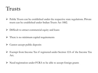 Trusts
 Public Trusts can be established under the respective state regulations. Private
  trusts can be established under Indian Trusts Act 1882.

 Difficult to attract commercial equity and loans

 There is no minimum capital requirements

 Cannot accept public deposits

 Exempt from Income Tax if registered under Section 12A of the Income Tax
  Act.

 Need registration under FCRA to be able to accept foreign grants
 