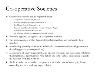Co-operative Societies
 Cooperative Societies can be registered under
     •   Co-operative Societies Act, 1912, or
     •   Relevant state Co-operative Societies acts, or
     •   The Mutual Benefit Cooperatives Act
     •   Relevant state Mutually Aided Co-operative Societies Act, or
     •   Multi-state Co-operative Societies Act
     •   any other law relating to cooperatives in force in India.
 Primarily regulated by registrar of co-operative societies
 Can access equity as well as deposits from their members and can lend to their
  members
 Membership generally restricted to individuals, other co-operatives and government
  (including government corporations)
 Mobilization of equity is restricted as co-operative societies can raise equity only from
  their members. The principle of ‗one person one vote‘ acts as disincentive to equity
  mobilization from the members
 Banks are reluctant to lend to co-operative societies because of non-equity based
  ownership and their tendency to get political
 