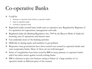 Co-operative Banks
 Could be
     •   Primary co-operative bank (urban co-operative banks)
     •   State co-operative bank
     •   Central co-operative bank
 Registered under central/state/multi-state co-operative acts. Regulated by Registrar of
  Co-operatives for registration, management and audit
 Regulated under the Banking Regulation Act, 1949 by the Reserve Bank of India for
  licensing, area of operations and interest rates
 Can undertake most of the banking activities
 Difficulty in raising equity and tendency to get political.
 Respective state governments have close control over central co-operative banks and
  state cooperative banks. Many of these are not well-managed.
 Series of irregularities have been noted by RBI in many primary co-operative banks
  and it has taken action against several existing banks.
 RBI is reluctant to give new licenses owing to failure of a large number of co-
  operative banks in different parts of the country
 