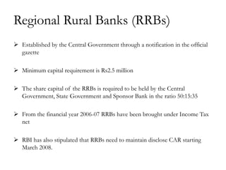 Regional Rural Banks (RRBs)
 Established by the Central Government through a notification in the official
  gazette

 Minimum capital requirement is Rs2.5 million

 The share capital of the RRBs is required to be held by the Central
  Government, State Government and Sponsor Bank in the ratio 50:15:35

 From the financial year 2006-07 RRBs have been brought under Income Tax
  net

 RBI has also stipulated that RRBs need to maintain disclose CAR starting
  March 2008.
 