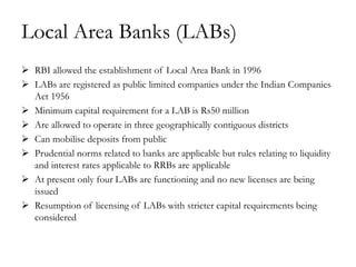 Local Area Banks (LABs)
 RBI allowed the establishment of Local Area Bank in 1996
 LABs are registered as public limited companies under the Indian Companies
  Act 1956
 Minimum capital requirement for a LAB is Rs50 million
 Are allowed to operate in three geographically contiguous districts
 Can mobilise deposits from public
 Prudential norms related to banks are applicable but rules relating to liquidity
  and interest rates applicable to RRBs are applicable
 At present only four LABs are functioning and no new licenses are being
  issued
 Resumption of licensing of LABs with stricter capital requirements being
  considered
 