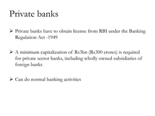 Private banks
 Private banks have to obtain license from RBI under the Banking
  Regulation Act -1949

 A minimum capitalization of Rs3bn (Rs300 crores) is required
  for private sector banks, including wholly owned subsidiaries of
  foreign banks

 Can do normal banking activities
 