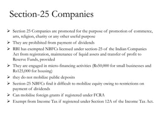 Section-25 Companies
 Section 25 Companies are promoted for the purpose of promotion of commerce,
  arts, religion, charity or any other useful purpose
 They are prohibited from payment of dividends
 RBI has exempted NBFCs licensed under section-25 of the Indian Companies
  Act from registration, maintenance of liquid assets and transfer of profit to
  Reserve Funds, provided
 They are engaged in micro-financing activities (Rs50,000 for small businesses and
  Rs125,000 for housing)
 they do not mobilize public deposits
 Section-25 NBFCs find it difficult to mobilize equity owing to restrictions on
  payment of dividends
 Can mobilise foreign grants if registered under FCRA
 Exempt from Income Tax if registered under Section 12A of the Income Tax Act.
 