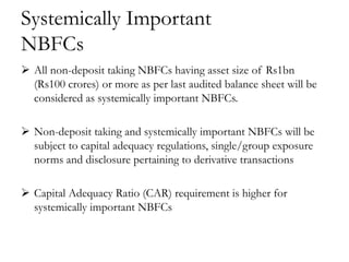 Systemically Important
NBFCs
 All non-deposit taking NBFCs having asset size of Rs1bn
  (Rs100 crores) or more as per last audited balance sheet will be
  considered as systemically important NBFCs.

 Non-deposit taking and systemically important NBFCs will be
  subject to capital adequacy regulations, single/group exposure
  norms and disclosure pertaining to derivative transactions

 Capital Adequacy Ratio (CAR) requirement is higher for
  systemically important NBFCs
 