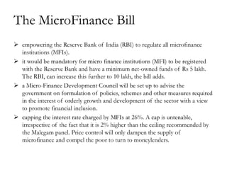 The MicroFinance Bill
 empowering the Reserve Bank of India (RBI) to regulate all microfinance
  institutions (MFIs).
 it would be mandatory for micro finance institutions (MFI) to be registered
  with the Reserve Bank and have a minimum net-owned funds of Rs 5 lakh.
  The RBI, can increase this further to 10 lakh, the bill adds.
 a Micro-Finance Development Council will be set up to advise the
  government on formulation of policies, schemes and other measures required
  in the interest of orderly growth and development of the sector with a view
  to promote financial inclusion.
 capping the interest rate charged by MFIs at 26%. A cap is untenable,
  irrespective of the fact that it is 2% higher than the ceiling recommended by
  the Malegam panel. Price control will only dampen the supply of
  microfinance and compel the poor to turn to moneylenders.
 