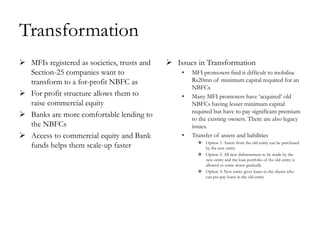 Transformation
 MFIs registered as societies, trusts and    Issues in Transformation
  Section-25 companies want to                   •   MFI promoters find it difficult to mobilise
  transform to a for-profit NBFC as                  Rs20mn of minimum capital required for an
                                                     NBFCs
 For profit structure allows them to            •   Many MFI promoters have ‗acquired‘ old
  raise commercial equity                            NBFCs having lesser minimum capital
                                                     required but have to pay significant premium
 Banks are more comfortable lending to              to the existing owners. There are also legacy
  the NBFCs                                          issues.
 Access to commercial equity and Bank           •   Transfer of assets and liabilities
                                                        Option 1: Assets from the old entity can be purchased
  funds helps them scale-up faster                       by the new entity
                                                        Option 2: All new disbursement to be made by the
                                                         new entity and the loan portfolio of the old entity is
                                                         allowed to come down gradually
                                                        Option 3: New entity gives loans to the clients who
                                                         can pre-pay loans in the old entity
 
