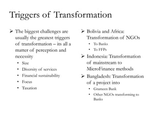 Triggers of Transformation
 The biggest challenges are       Bolivia and Africa:
  usually the greatest triggers     Transformation of NGOs
  of transformation – its all a      • To Banks
  matter of perception and           • To FFPs
  necessity                        Indonesia: Transformation
   •   Size                         of mainstream to
   •   Diversity of services        MicroFinance methods
   •   Financial sustainability    Bangladesh: Transformation
   •   Focus                        of a project into
   •   Taxation                      • Grameen Bank
                                     • Other NGOs transforming to
                                       Banks
 