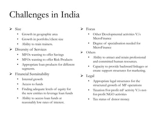 Challenges in India
 Size                                              Focus
     •   Growth in geographic area                      •Other Developmental activities V/s
     •   Growth in portfolio/client size                 MicroFinance
     •   Ability to train trainers.                   • Degree of specialisation needed for
                                                         MicroFinance
 Diversity of Services
                                                    Others
     •   MFOs wanting to offer Savings
                                                      • Ability to attract and retain professional
     •   MFOs wanting to offer Risk Products
                                                         and committed human resources.
     •   Appropriate loan products for different
                                                      • Capacity to provide backward linkages or
         segments.
                                                         create support structures for marketing.
 Financial Sustainability                          Legal
     •   Internal growth
                                                        •   Appropriate legal structures for the
     •   Access to funds                                    structured growth of MF operations
     •   Finding adequate levels of equity for          •   Taxation For-profit mF activity V/s not-
         the new entities to leverage loan funds            for-profit NGO activities
     •   Ability to access loan funds at                •   Tax status of donor money
         reasonably low rates of interest.
 